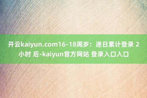 开云kaiyun.com16-18周岁：逐日累计登录 2小时 后-kaiyun官方网站 登录入口入口