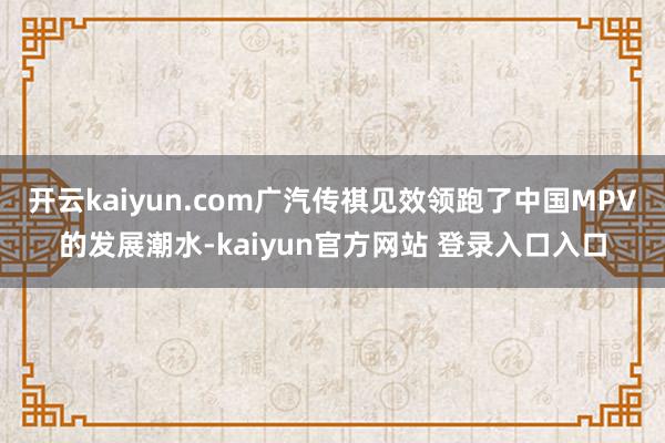 开云kaiyun.com广汽传祺见效领跑了中国MPV的发展潮水-kaiyun官方网站 登录入口入口