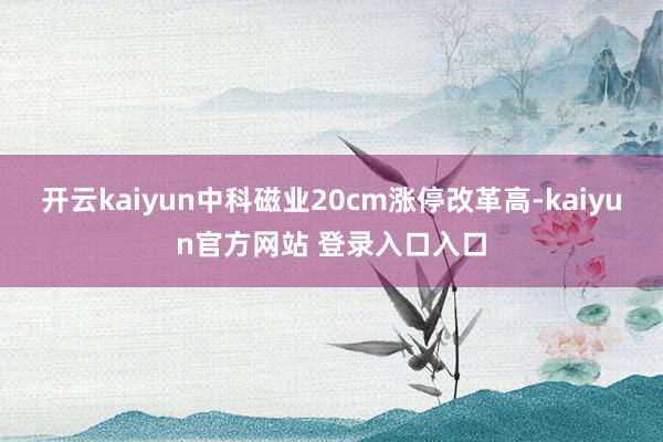 开云kaiyun中科磁业20cm涨停改革高-kaiyun官方网站 登录入口入口