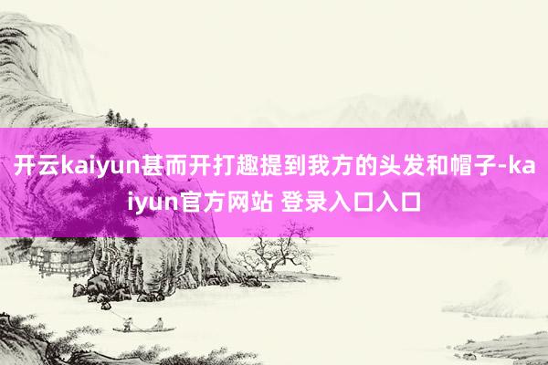 开云kaiyun甚而开打趣提到我方的头发和帽子-kaiyun官方网站 登录入口入口