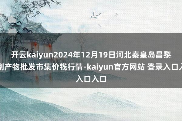 开云kaiyun2024年12月19日河北秦皇岛昌黎农副产物批发市集价钱行情-kaiyun官方网站 登录入口入口