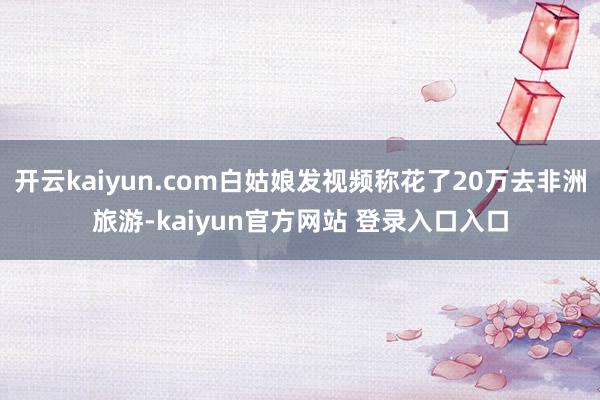 开云kaiyun.com白姑娘发视频称花了20万去非洲旅游-kaiyun官方网站 登录入口入口