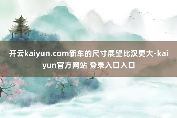 开云kaiyun.com新车的尺寸展望比汉更大-kaiyun官方网站 登录入口入口