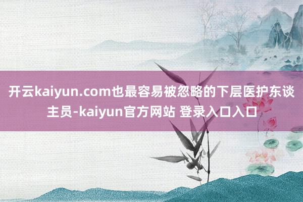 开云kaiyun.com也最容易被忽略的下层医护东谈主员-kaiyun官方网站 登录入口入口