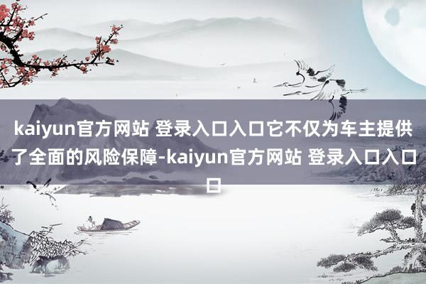 kaiyun官方网站 登录入口入口它不仅为车主提供了全面的风险保障-kaiyun官方网站 登录入口入口