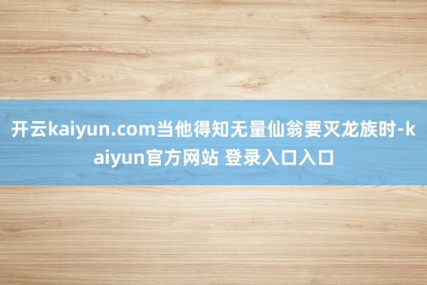 开云kaiyun.com当他得知无量仙翁要灭龙族时-kaiyun官方网站 登录入口入口