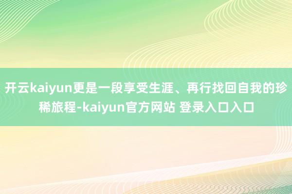 开云kaiyun更是一段享受生涯、再行找回自我的珍稀旅程-kaiyun官方网站 登录入口入口