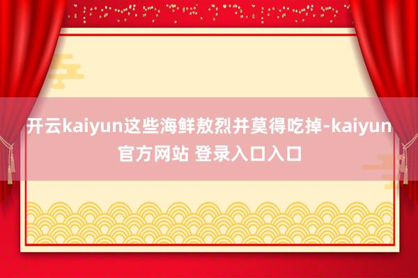开云kaiyun这些海鲜敖烈并莫得吃掉-kaiyun官方网站 登录入口入口