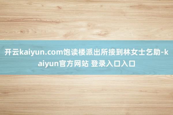 开云kaiyun.com饱读楼派出所接到林女士乞助-kaiyun官方网站 登录入口入口