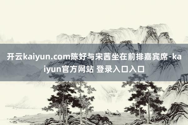 开云kaiyun.com陈好与宋茜坐在前排嘉宾席-kaiyun官方网站 登录入口入口