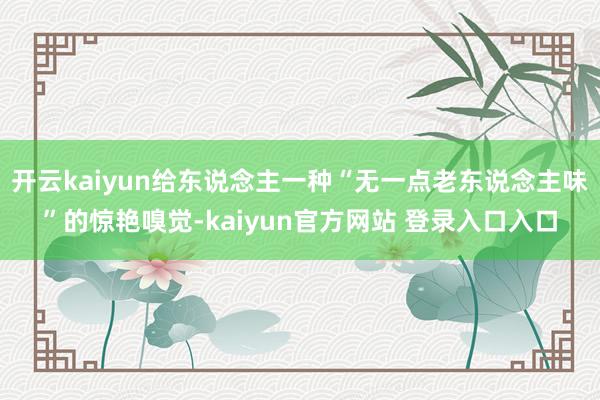 开云kaiyun给东说念主一种“无一点老东说念主味”的惊艳嗅觉-kaiyun官方网站 登录入口入口