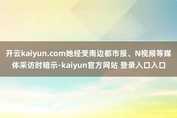 开云kaiyun.com她经受南边都市报、N视频等媒体采访时暗示-kaiyun官方网站 登录入口入口