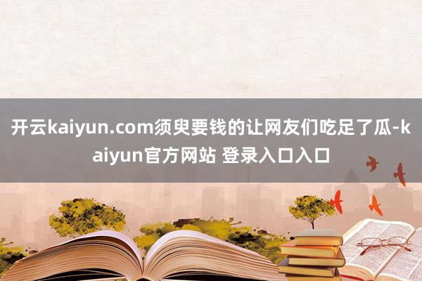 开云kaiyun.com须臾要钱的让网友们吃足了瓜-kaiyun官方网站 登录入口入口
