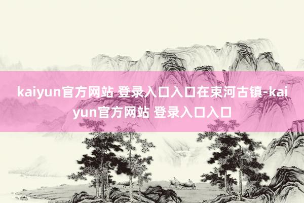 kaiyun官方网站 登录入口入口在束河古镇-kaiyun官方网站 登录入口入口