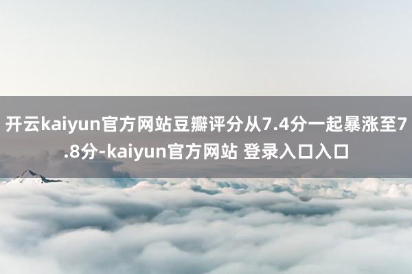 开云kaiyun官方网站豆瓣评分从7.4分一起暴涨至7.8分-kaiyun官方网站 登录入口入口