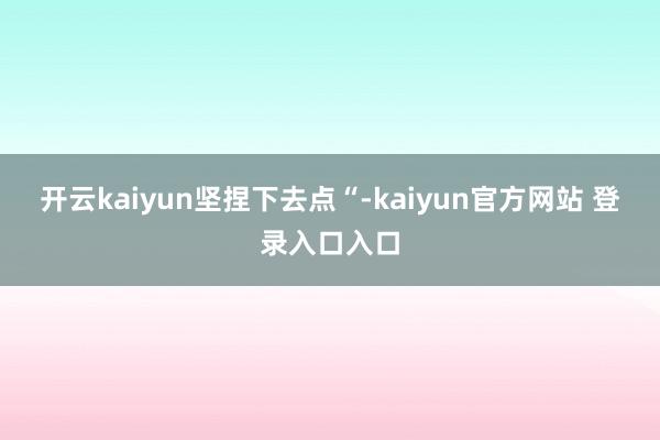 开云kaiyun坚捏下去点“-kaiyun官方网站 登录入口入口