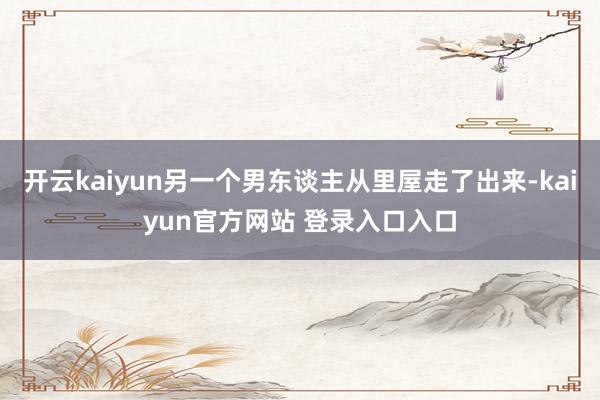 开云kaiyun另一个男东谈主从里屋走了出来-kaiyun官方网站 登录入口入口