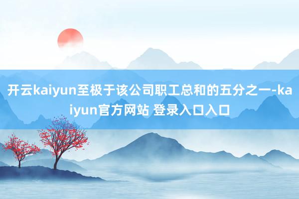 开云kaiyun至极于该公司职工总和的五分之一-kaiyun官方网站 登录入口入口