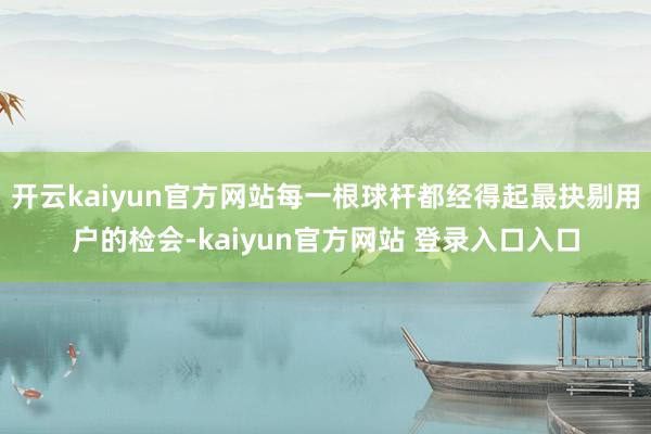 开云kaiyun官方网站每一根球杆都经得起最抉剔用户的检会-kaiyun官方网站 登录入口入口