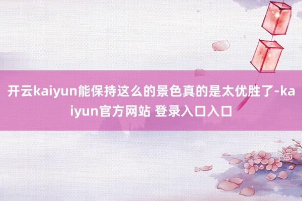 开云kaiyun能保持这么的景色真的是太优胜了-kaiyun官方网站 登录入口入口