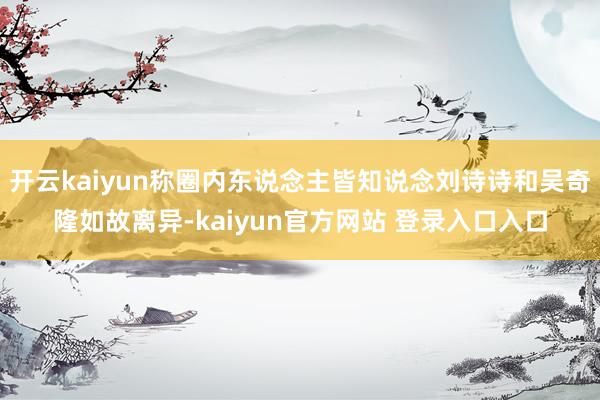 开云kaiyun称圈内东说念主皆知说念刘诗诗和吴奇隆如故离异-kaiyun官方网站 登录入口入口