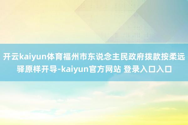 开云kaiyun体育福州市东说念主民政府拨款按柔远驿原样开导-kaiyun官方网站 登录入口入口
