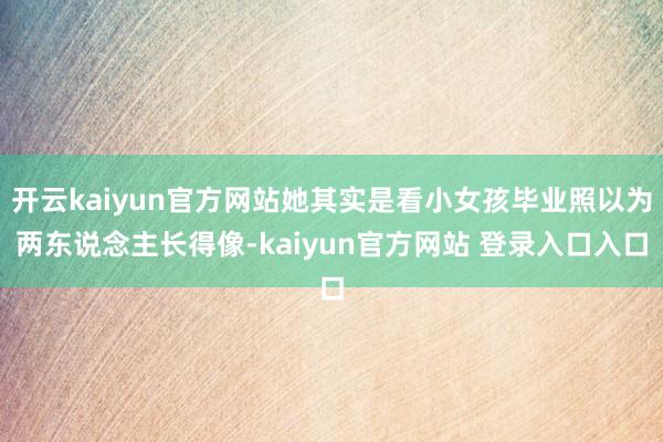 开云kaiyun官方网站她其实是看小女孩毕业照以为两东说念主长得像-kaiyun官方网站 登录入口入口