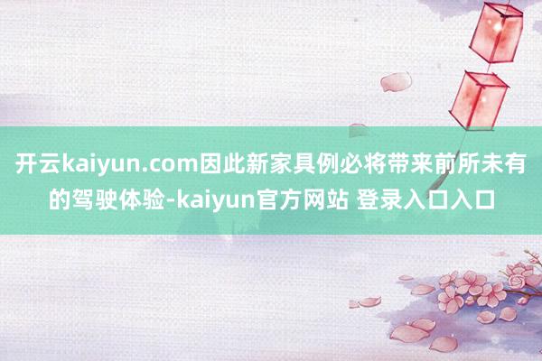 开云kaiyun.com因此新家具例必将带来前所未有的驾驶体验-kaiyun官方网站 登录入口入口