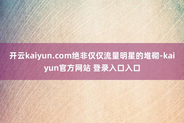 开云kaiyun.com绝非仅仅流量明星的堆砌-kaiyun官方网站 登录入口入口