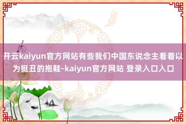 开云kaiyun官方网站有些我们中国东说念主看着以为挺丑的拖鞋-kaiyun官方网站 登录入口入口