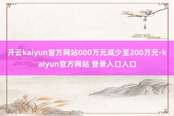 开云kaiyun官方网站000万元减少至200万元-kaiyun官方网站 登录入口入口