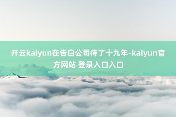 开云kaiyun在告白公司待了十九年-kaiyun官方网站 登录入口入口