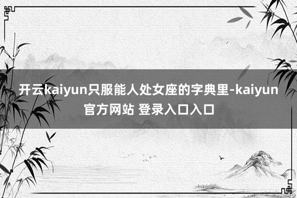 开云kaiyun只服能人处女座的字典里-kaiyun官方网站 登录入口入口