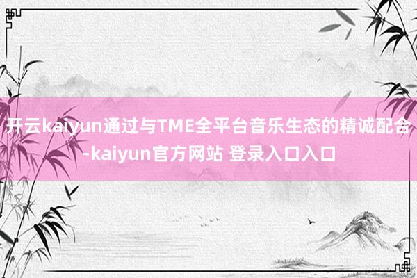开云kaiyun通过与TME全平台音乐生态的精诚配合-kaiyun官方网站 登录入口入口