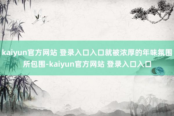 kaiyun官方网站 登录入口入口就被浓厚的年味氛围所包围-kaiyun官方网站 登录入口入口