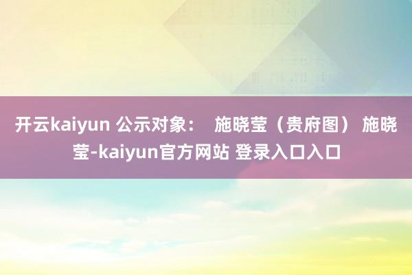 开云kaiyun 公示对象：  施晓莹（贵府图） 施晓莹-kaiyun官方网站 登录入口入口