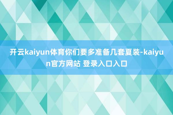 开云kaiyun体育你们要多准备几套夏装-kaiyun官方网站 登录入口入口