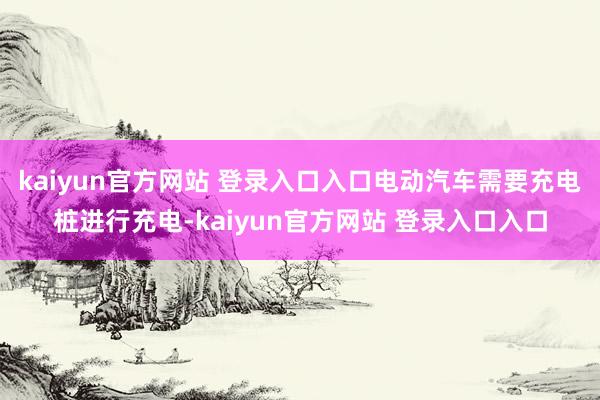 kaiyun官方网站 登录入口入口电动汽车需要充电桩进行充电-kaiyun官方网站 登录入口入口