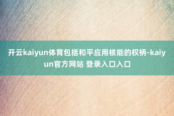 开云kaiyun体育包括和平应用核能的权柄-kaiyun官方网站 登录入口入口