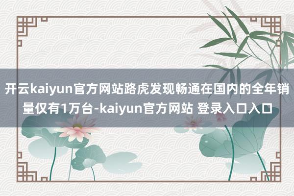开云kaiyun官方网站路虎发现畅通在国内的全年销量仅有1万台-kaiyun官方网站 登录入口入口