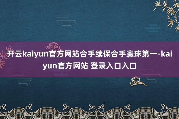 开云kaiyun官方网站合手续保合手寰球第一-kaiyun官方网站 登录入口入口