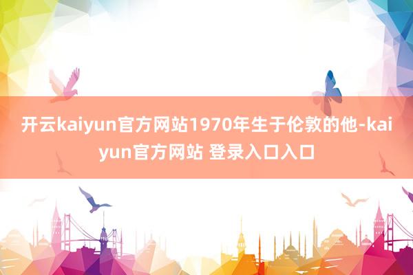 开云kaiyun官方网站1970年生于伦敦的他-kaiyun官方网站 登录入口入口