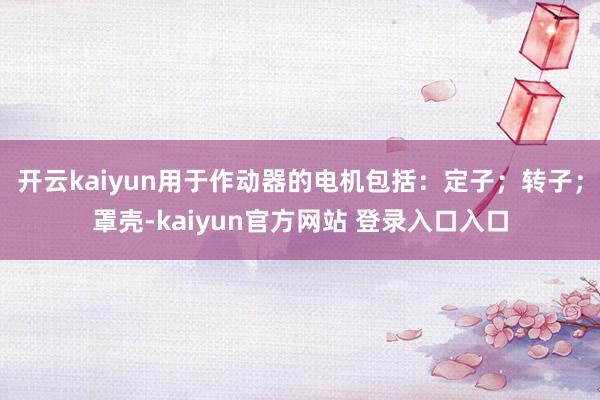 开云kaiyun用于作动器的电机包括：定子；转子；罩壳-kaiyun官方网站 登录入口入口