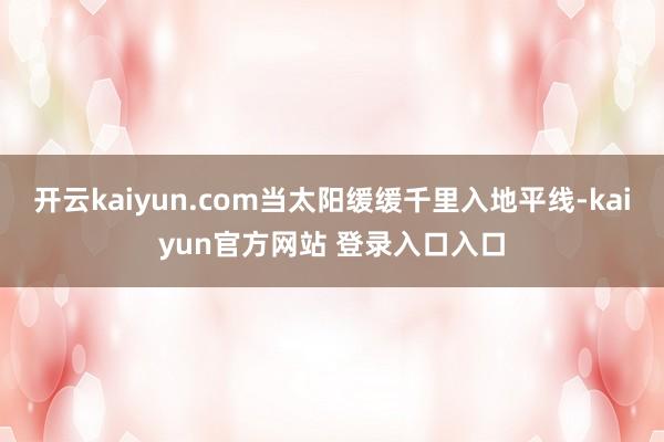 开云kaiyun.com当太阳缓缓千里入地平线-kaiyun官方网站 登录入口入口