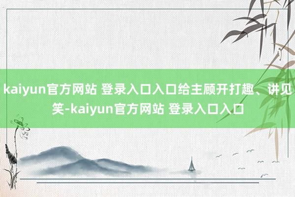 kaiyun官方网站 登录入口入口给主顾开打趣、讲见笑-kaiyun官方网站 登录入口入口