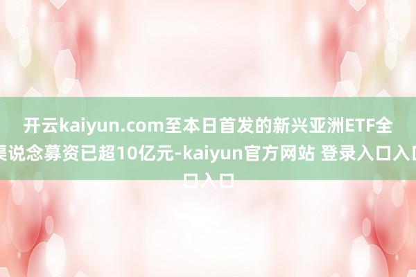 开云kaiyun.com至本日首发的新兴亚洲ETF全渠说念募资已超10亿元-kaiyun官方网站 登录入口入口