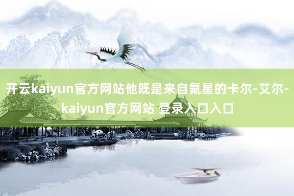 开云kaiyun官方网站他既是来自氪星的卡尔-艾尔-kaiyun官方网站 登录入口入口