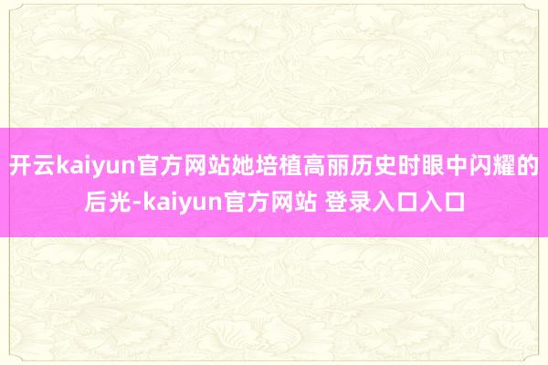 开云kaiyun官方网站她培植高丽历史时眼中闪耀的后光-kaiyun官方网站 登录入口入口