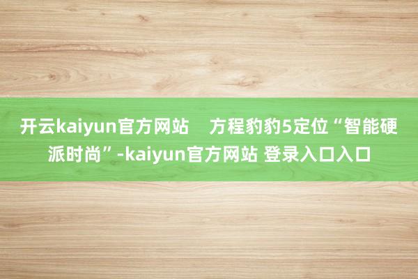 开云kaiyun官方网站    方程豹豹5定位“智能硬派时尚”-kaiyun官方网站 登录入口入口