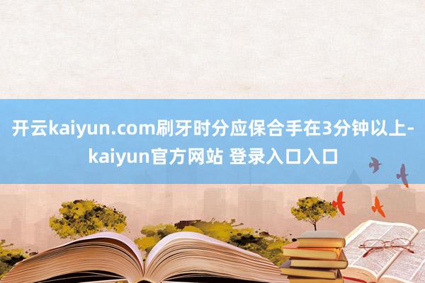 开云kaiyun.com刷牙时分应保合手在3分钟以上-kaiyun官方网站 登录入口入口